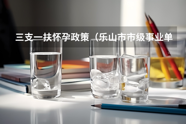 三支一扶怀孕政策(乐山市市级事业单位公开考试招聘工作人员公告?)